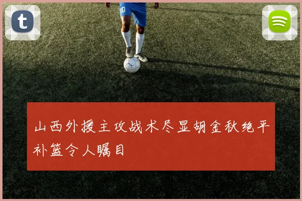 山西外援主攻战术尽显胡金秋绝平补篮令人瞩目