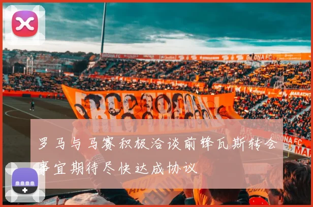 罗马与马赛积极洽谈前锋瓦斯转会事宜期待尽快达成协议