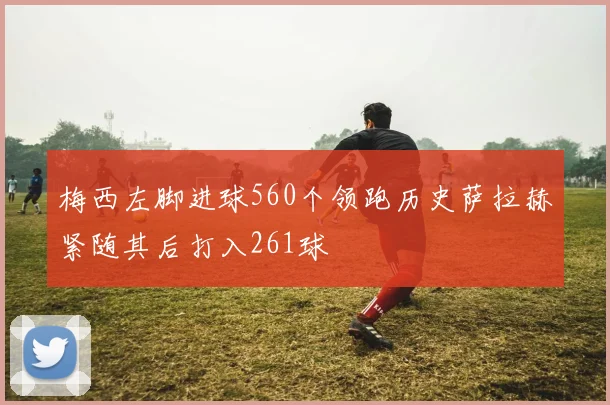 梅西左脚进球560个领跑历史萨拉赫紧随其后打入261球