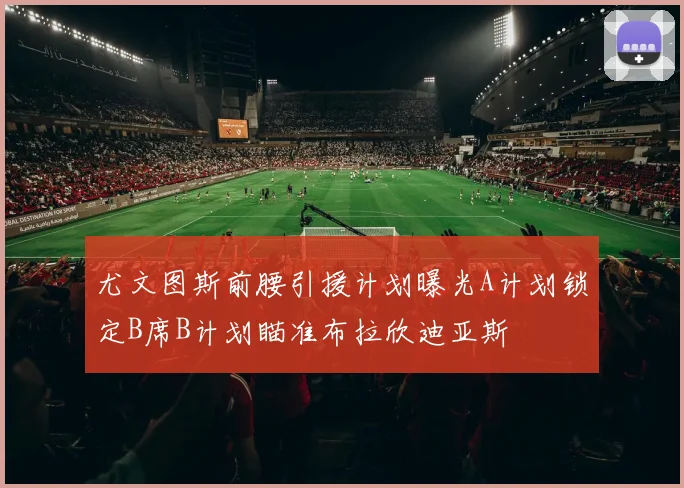 尤文图斯前腰引援计划曝光A计划锁定B席B计划瞄准布拉欣迪亚斯
