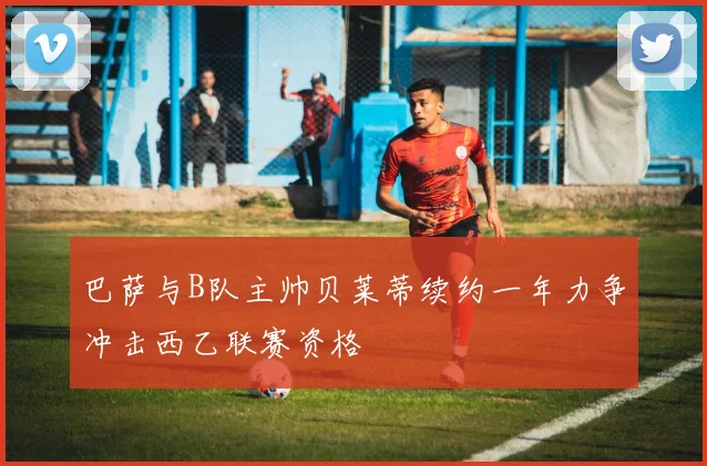 巴萨与B队主帅贝莱蒂续约一年力争冲击西乙联赛资格