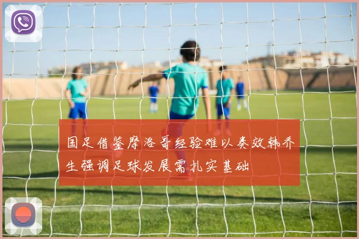 国足借鉴摩洛哥经验难以奏效韩乔生强调足球发展需扎实基础