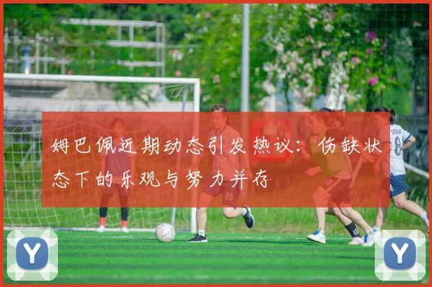 姆巴佩近期动态引发热议：伤缺状态下的乐观与努力并存