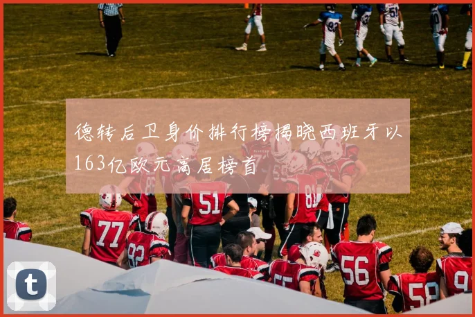 德转后卫身价排行榜揭晓西班牙以163亿欧元高居榜首