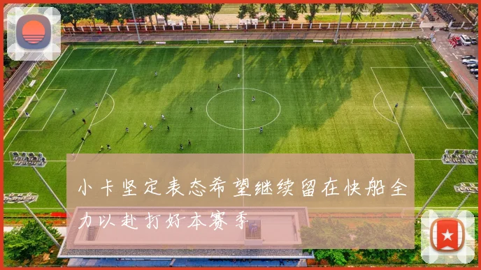 小卡坚定表态希望继续留在快船全力以赴打好本赛季
