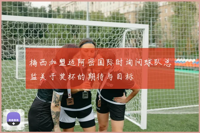梅西加盟迈阿密国际时询问球队总监关于奖杯的期待与目标