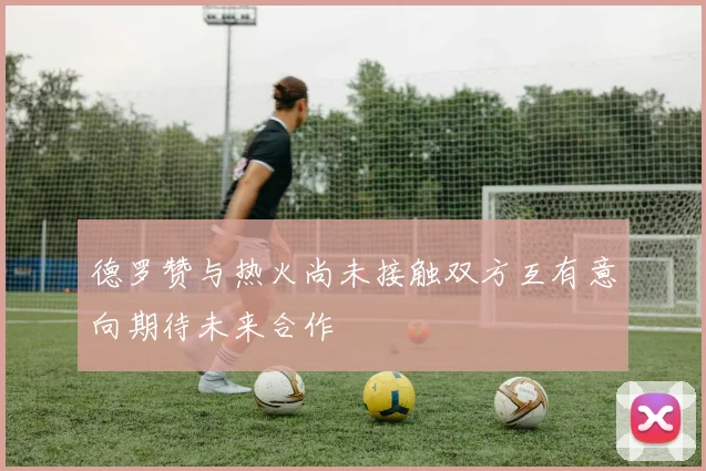 德罗赞与热火尚未接触双方互有意向期待未来合作