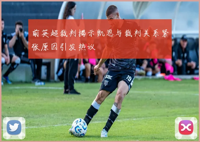 前英超裁判揭示凯恩与裁判关系紧张原因引发热议