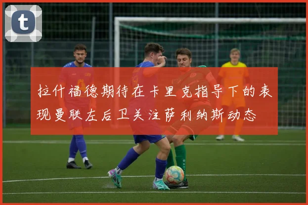 拉什福德期待在卡里克指导下的表现曼联左后卫关注萨利纳斯动态